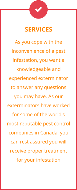 SERVICES As you cope with the inconvenience of a pest infestation, you want a knowledgeable and experienced exterminator to answer any questions you may have. As our exterminators have worked for some of the world's most reputable pest control companies in Canada, you can rest assured you will receive proper treatment for your infestation